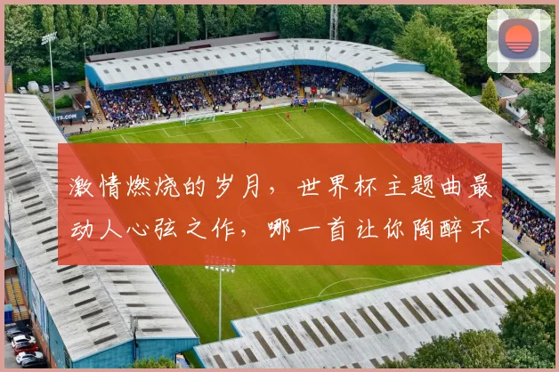 激情燃烧的岁月，世界杯主题曲最动人心弦之作，哪一首让你陶醉不已