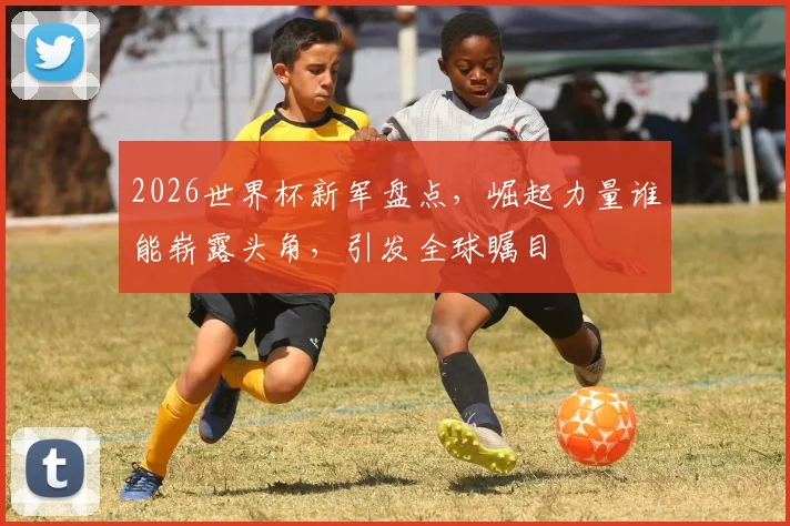 2026世界杯新军盘点，崛起力量谁能崭露头角，引发全球瞩目