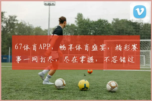 67体育APP，畅享体育盛宴，精彩赛事一网打尽，尽在掌握，不容错过