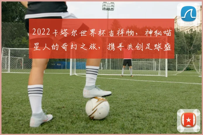 2022卡塔尔世界杯吉祥物，神秘喵星人的奇幻之旅，携手共创足球盛宴