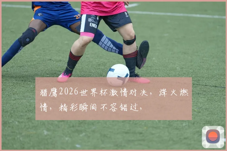 猎鹰2026世界杯激情对决，烽火燃情，精彩瞬间不容错过，
