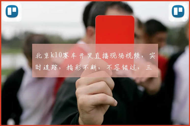 北京k10赛车开奖直播现场视频，实时追踪，精彩不断，不容错过，三大亮点，一网打尽