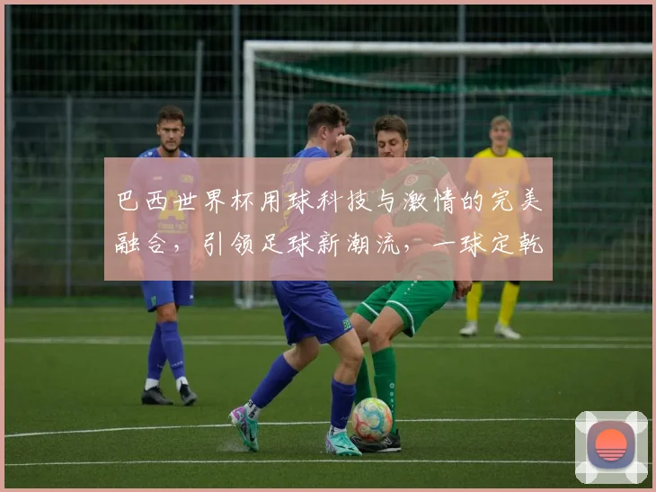 巴西世界杯用球科技与激情的完美融合，引领足球新潮流，一球定乾坤