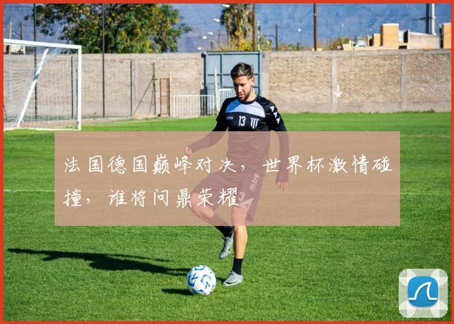 法国德国巅峰对决，世界杯激情碰撞，谁将问鼎荣耀