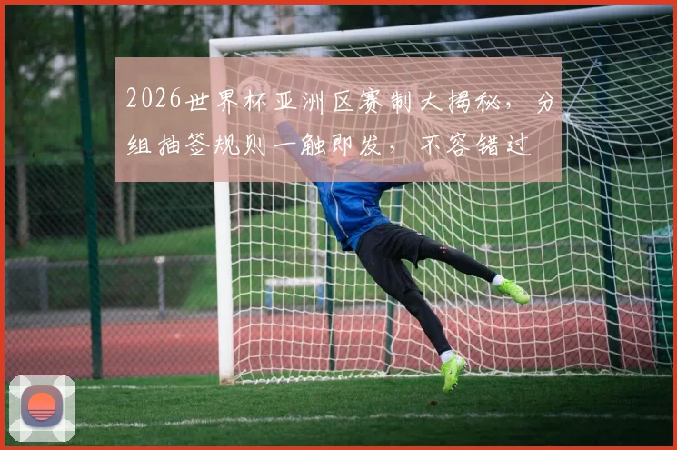 2026世界杯亚洲区赛制大揭秘，分组抽签规则一触即发，不容错过