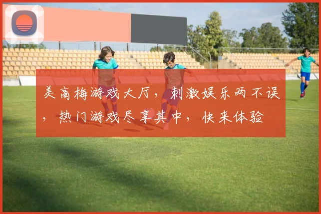 美高梅游戏大厅，刺激娱乐两不误，热门游戏尽享其中，快来体验