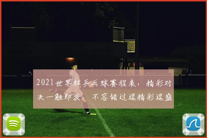 2021世界杯乒乓球赛程表，精彩对决一触即发，不容错过逗精彩逗盛宴