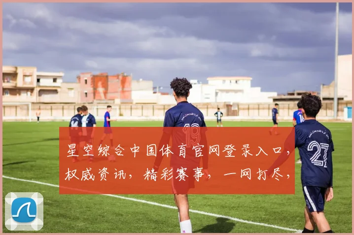 星空综合中国体育官网登录入口，权威资讯，精彩赛事，一网打尽，尽享体育盛宴，三步轻松登录