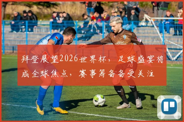 拜登展望2026世界杯，足球盛宴将成全球焦点，赛事筹备备受关注